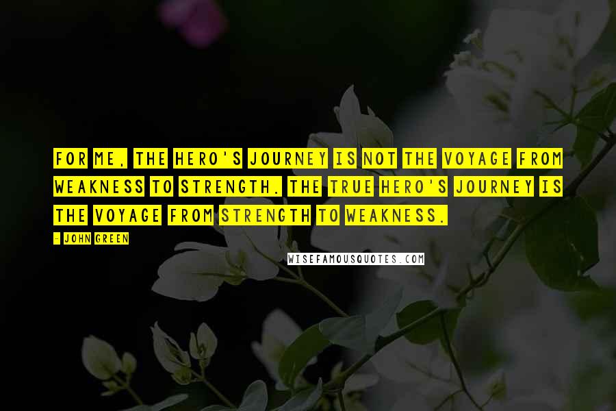 John Green Quotes: For me, the hero's journey is not the voyage from weakness to strength. The true hero's journey is the voyage from strength to weakness.