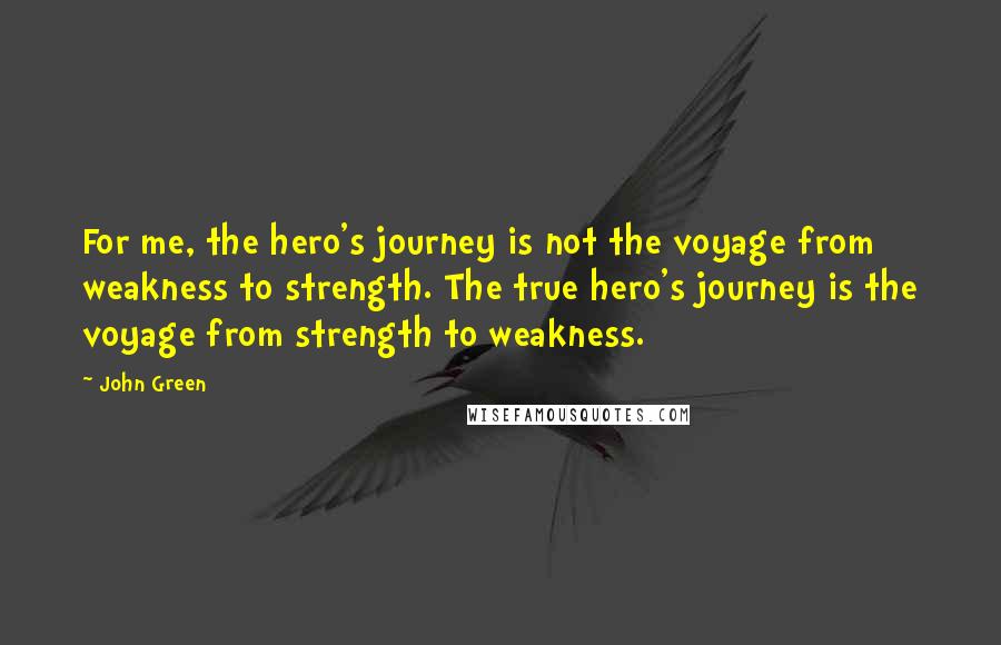 John Green Quotes: For me, the hero's journey is not the voyage from weakness to strength. The true hero's journey is the voyage from strength to weakness.