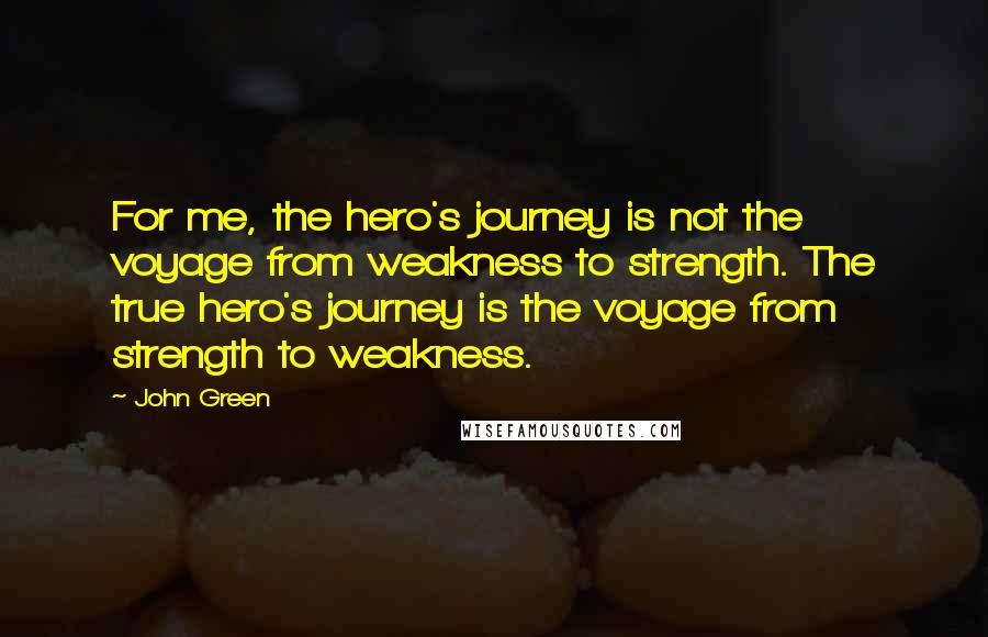 John Green Quotes: For me, the hero's journey is not the voyage from weakness to strength. The true hero's journey is the voyage from strength to weakness.