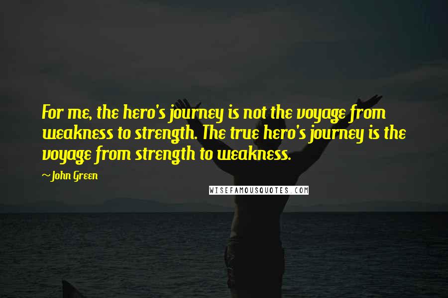 John Green Quotes: For me, the hero's journey is not the voyage from weakness to strength. The true hero's journey is the voyage from strength to weakness.