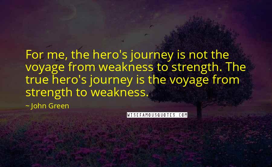 John Green Quotes: For me, the hero's journey is not the voyage from weakness to strength. The true hero's journey is the voyage from strength to weakness.