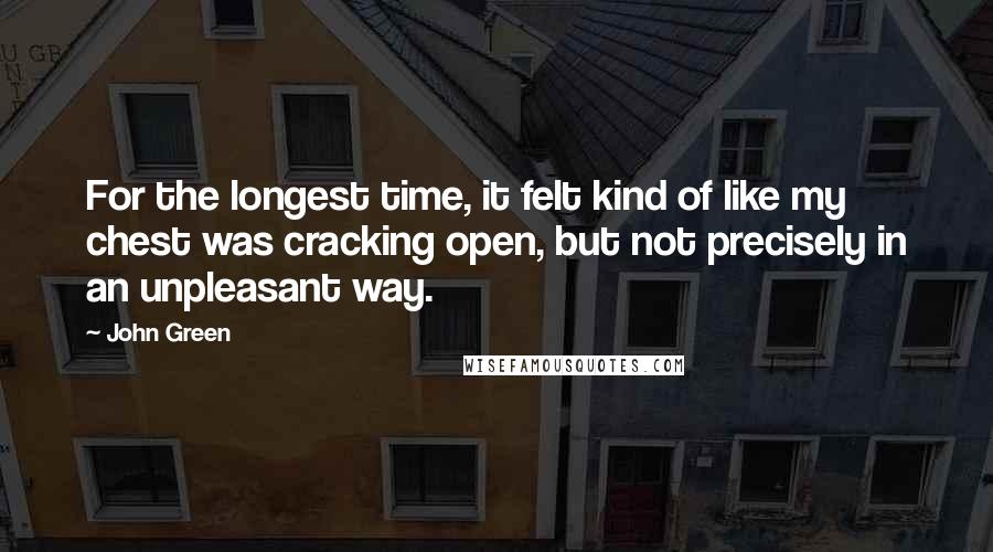 John Green Quotes: For the longest time, it felt kind of like my chest was cracking open, but not precisely in an unpleasant way.