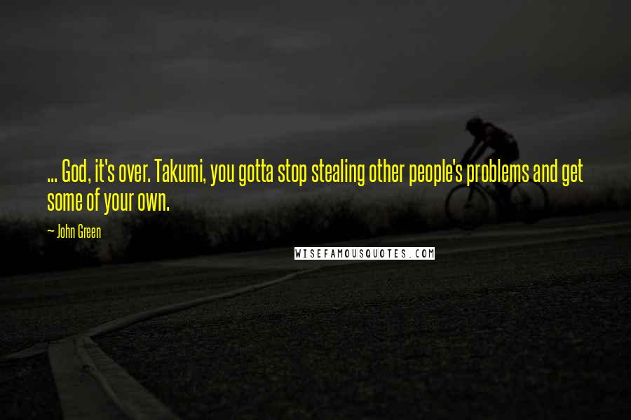 John Green Quotes: ... God, it's over. Takumi, you gotta stop stealing other people's problems and get some of your own.