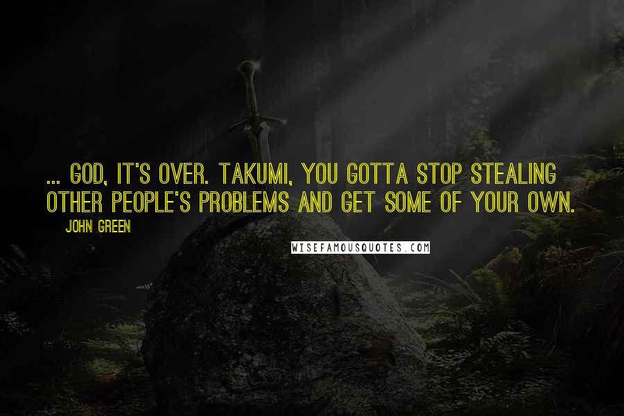 John Green Quotes: ... God, it's over. Takumi, you gotta stop stealing other people's problems and get some of your own.