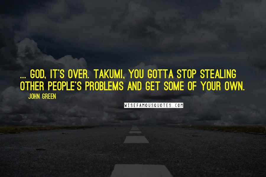 John Green Quotes: ... God, it's over. Takumi, you gotta stop stealing other people's problems and get some of your own.