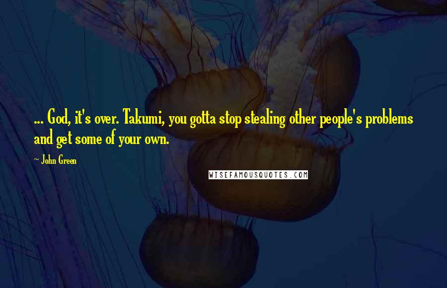 John Green Quotes: ... God, it's over. Takumi, you gotta stop stealing other people's problems and get some of your own.