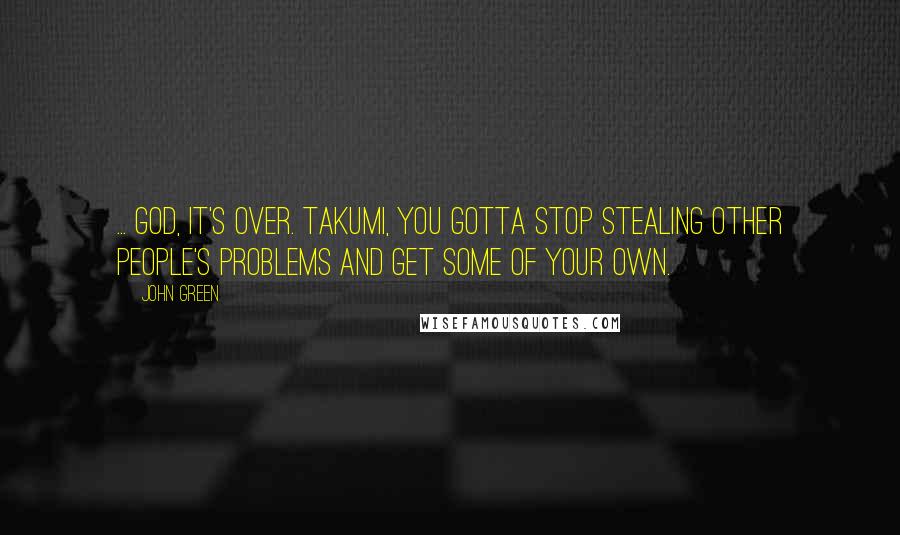 John Green Quotes: ... God, it's over. Takumi, you gotta stop stealing other people's problems and get some of your own.