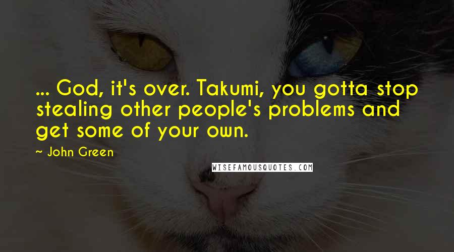 John Green Quotes: ... God, it's over. Takumi, you gotta stop stealing other people's problems and get some of your own.