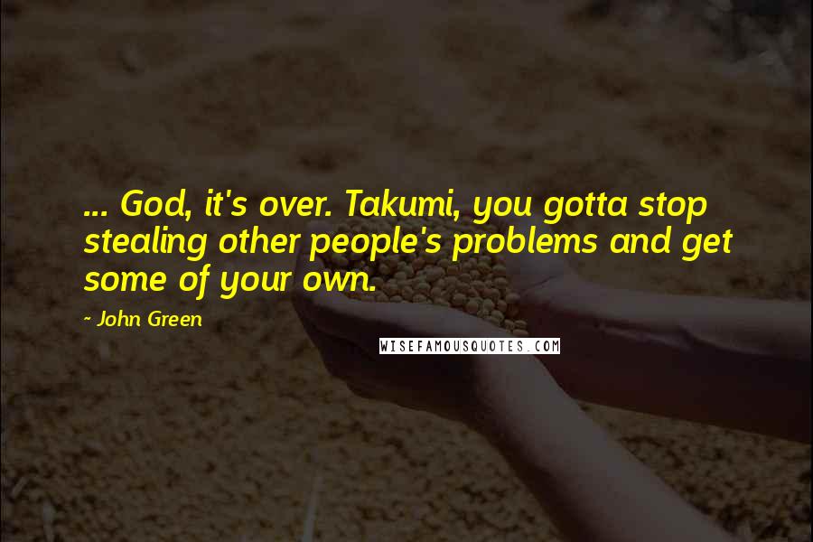 John Green Quotes: ... God, it's over. Takumi, you gotta stop stealing other people's problems and get some of your own.