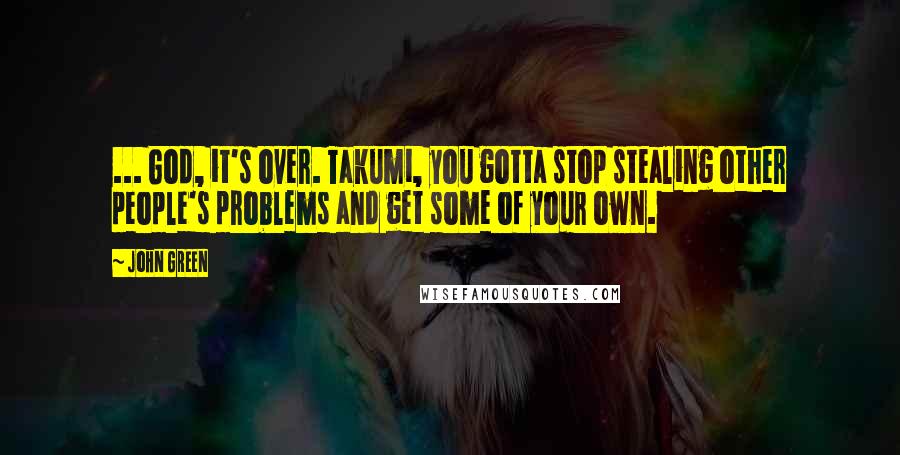 John Green Quotes: ... God, it's over. Takumi, you gotta stop stealing other people's problems and get some of your own.