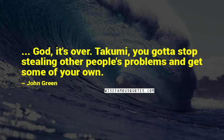 John Green Quotes: ... God, it's over. Takumi, you gotta stop stealing other people's problems and get some of your own.