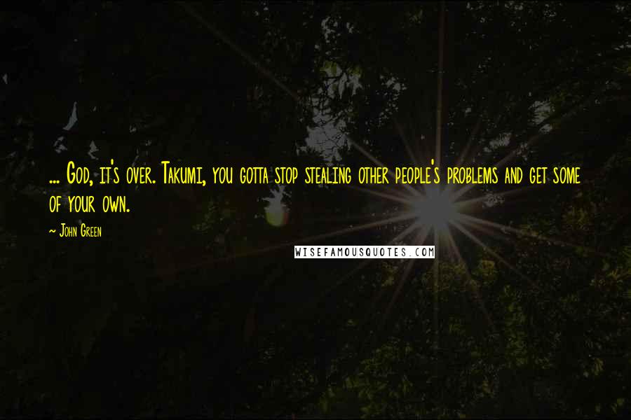 John Green Quotes: ... God, it's over. Takumi, you gotta stop stealing other people's problems and get some of your own.