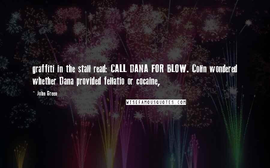 John Green Quotes: graffiti in the stall read: CALL DANA FOR BLOW. Colin wondered whether Dana provided fellatio or cocaine,