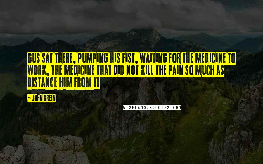 John Green Quotes: Gus sat there, pumping his fist, waiting for the medicine to work, the medicine that did not kill the pain so much as distance him from it