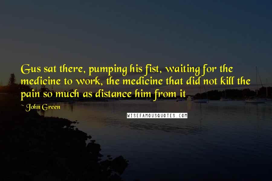 John Green Quotes: Gus sat there, pumping his fist, waiting for the medicine to work, the medicine that did not kill the pain so much as distance him from it