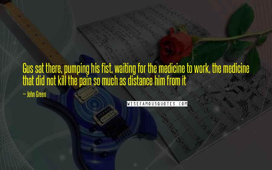 John Green Quotes: Gus sat there, pumping his fist, waiting for the medicine to work, the medicine that did not kill the pain so much as distance him from it