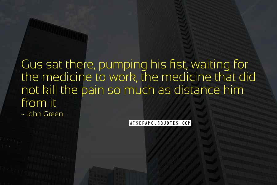 John Green Quotes: Gus sat there, pumping his fist, waiting for the medicine to work, the medicine that did not kill the pain so much as distance him from it