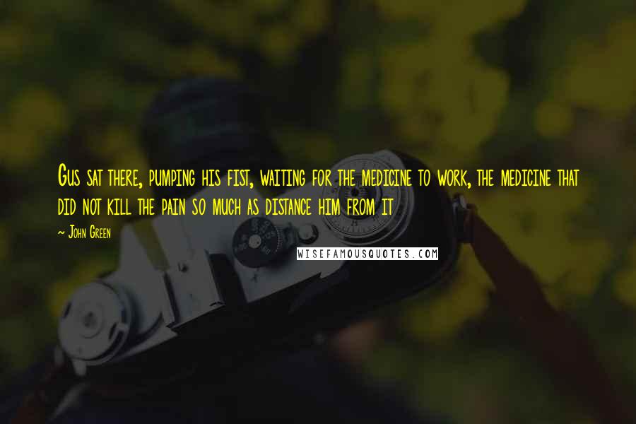 John Green Quotes: Gus sat there, pumping his fist, waiting for the medicine to work, the medicine that did not kill the pain so much as distance him from it