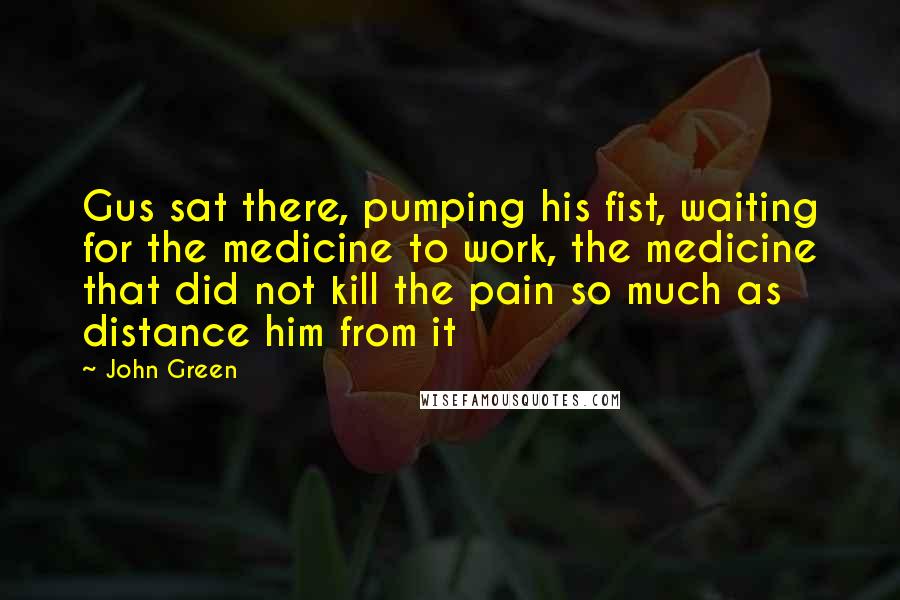 John Green Quotes: Gus sat there, pumping his fist, waiting for the medicine to work, the medicine that did not kill the pain so much as distance him from it