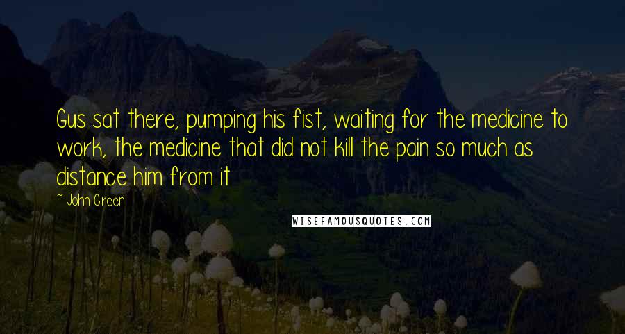 John Green Quotes: Gus sat there, pumping his fist, waiting for the medicine to work, the medicine that did not kill the pain so much as distance him from it