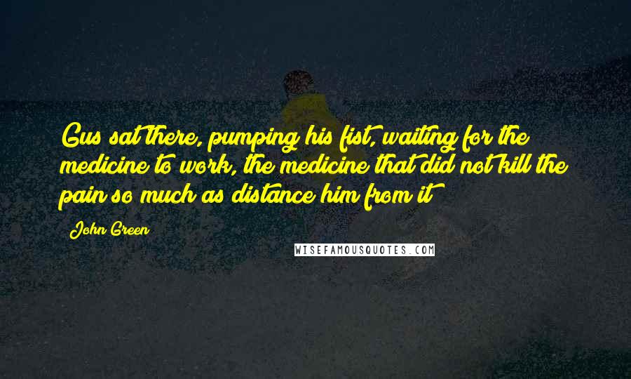 John Green Quotes: Gus sat there, pumping his fist, waiting for the medicine to work, the medicine that did not kill the pain so much as distance him from it