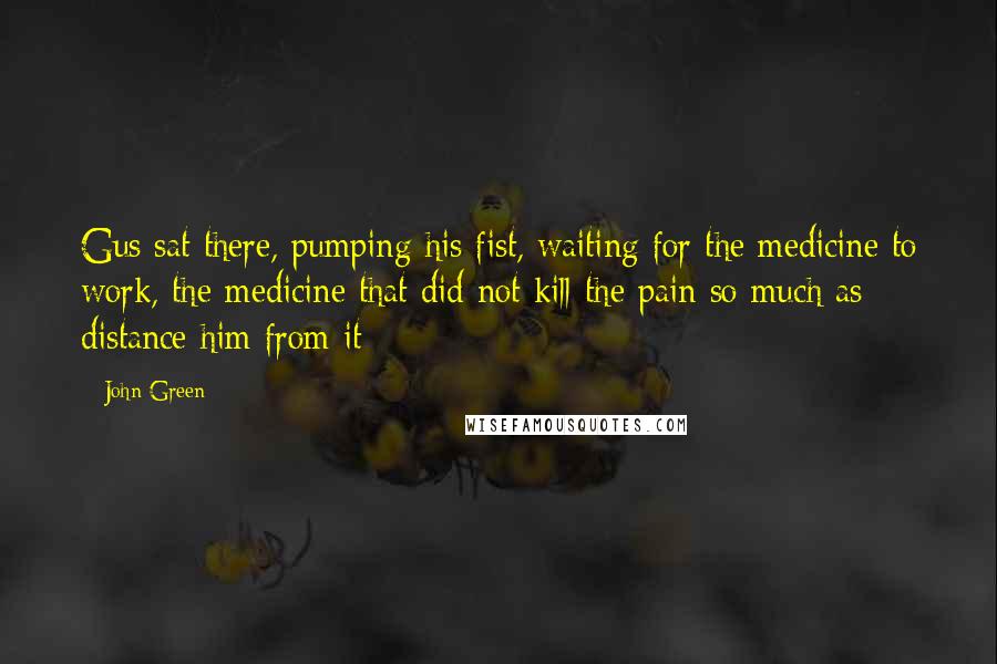 John Green Quotes: Gus sat there, pumping his fist, waiting for the medicine to work, the medicine that did not kill the pain so much as distance him from it