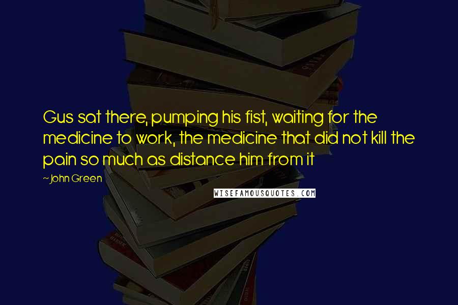 John Green Quotes: Gus sat there, pumping his fist, waiting for the medicine to work, the medicine that did not kill the pain so much as distance him from it