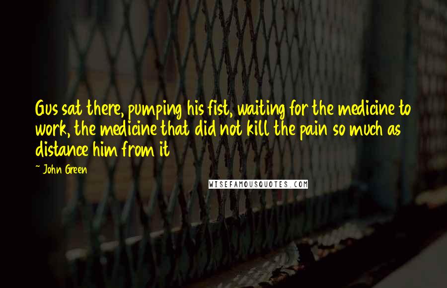 John Green Quotes: Gus sat there, pumping his fist, waiting for the medicine to work, the medicine that did not kill the pain so much as distance him from it