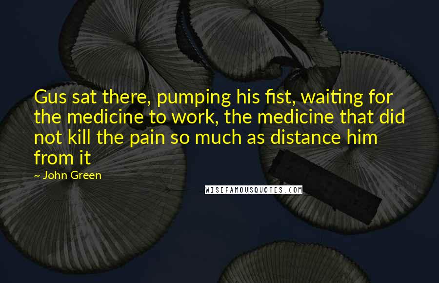 John Green Quotes: Gus sat there, pumping his fist, waiting for the medicine to work, the medicine that did not kill the pain so much as distance him from it