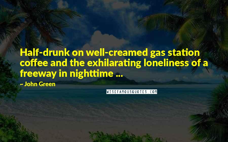 John Green Quotes: Half-drunk on well-creamed gas station coffee and the exhilarating loneliness of a freeway in nighttime ...