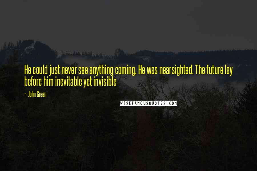 John Green Quotes: He could just never see anything coming. He was nearsighted. The future lay before him inevitable yet invisible