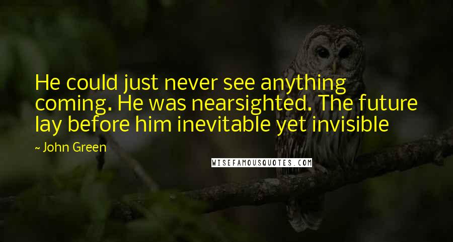 John Green Quotes: He could just never see anything coming. He was nearsighted. The future lay before him inevitable yet invisible