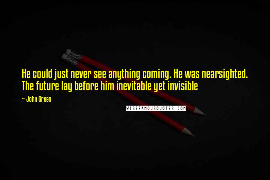 John Green Quotes: He could just never see anything coming. He was nearsighted. The future lay before him inevitable yet invisible