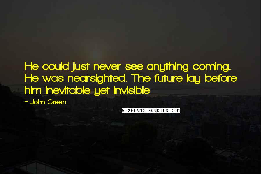 John Green Quotes: He could just never see anything coming. He was nearsighted. The future lay before him inevitable yet invisible