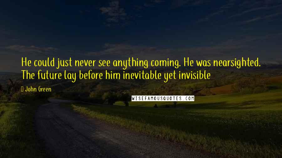 John Green Quotes: He could just never see anything coming. He was nearsighted. The future lay before him inevitable yet invisible