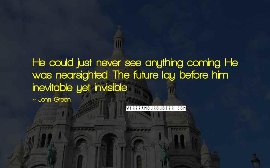 John Green Quotes: He could just never see anything coming. He was nearsighted. The future lay before him inevitable yet invisible