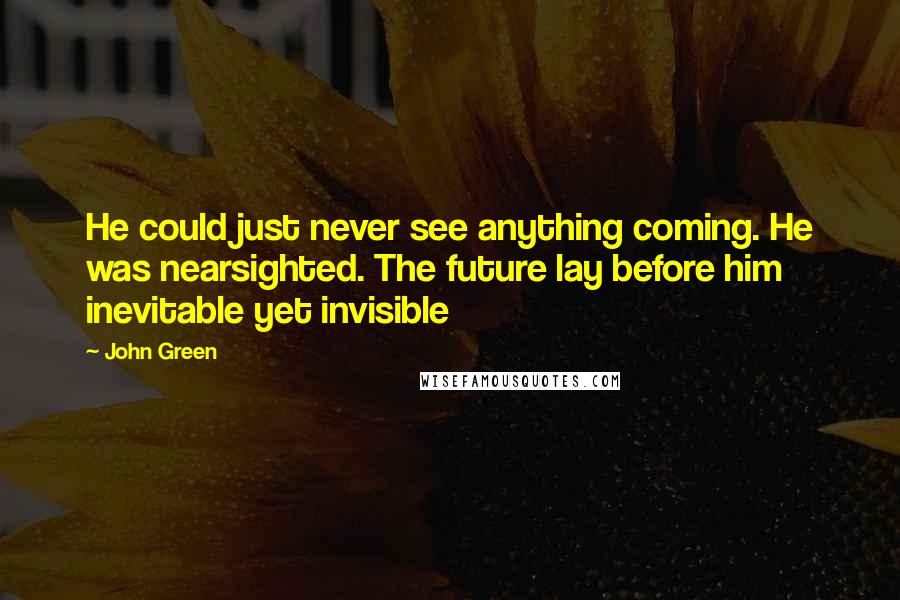 John Green Quotes: He could just never see anything coming. He was nearsighted. The future lay before him inevitable yet invisible