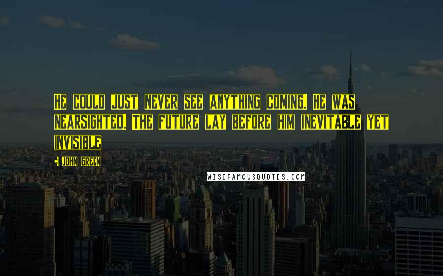 John Green Quotes: He could just never see anything coming. He was nearsighted. The future lay before him inevitable yet invisible