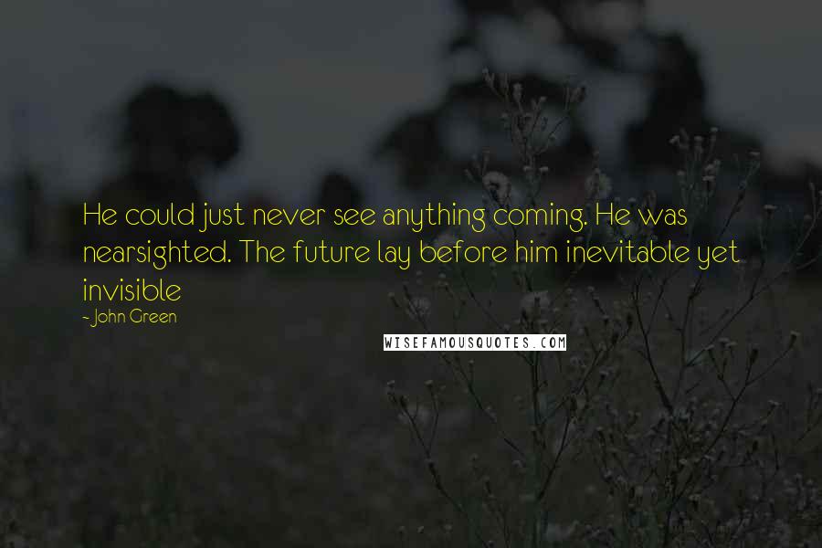 John Green Quotes: He could just never see anything coming. He was nearsighted. The future lay before him inevitable yet invisible