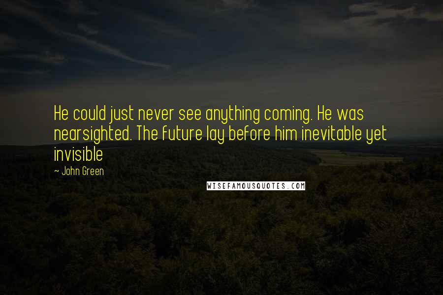 John Green Quotes: He could just never see anything coming. He was nearsighted. The future lay before him inevitable yet invisible