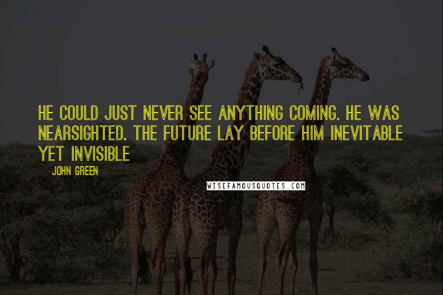 John Green Quotes: He could just never see anything coming. He was nearsighted. The future lay before him inevitable yet invisible