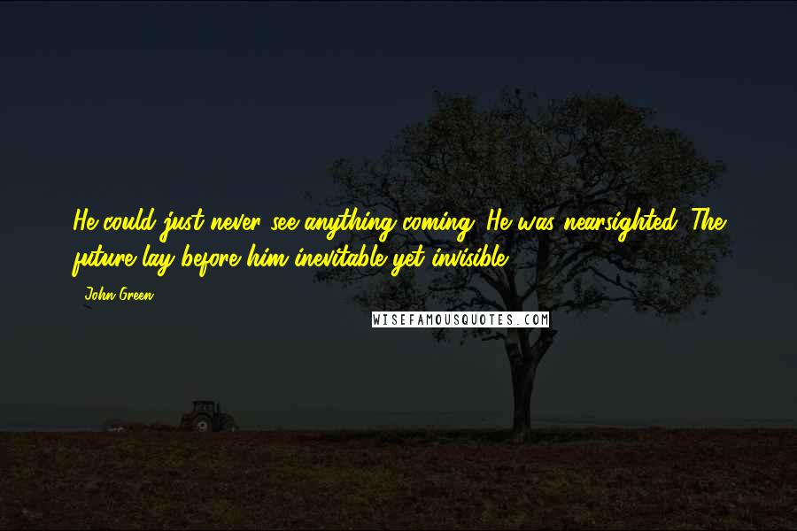 John Green Quotes: He could just never see anything coming. He was nearsighted. The future lay before him inevitable yet invisible