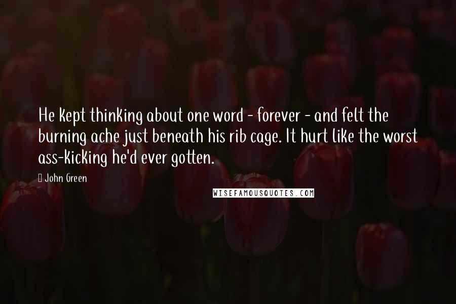 John Green Quotes: He kept thinking about one word - forever - and felt the burning ache just beneath his rib cage. It hurt like the worst ass-kicking he'd ever gotten.