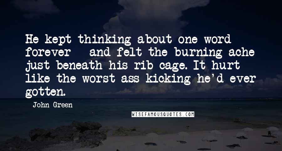 John Green Quotes: He kept thinking about one word - forever - and felt the burning ache just beneath his rib cage. It hurt like the worst ass-kicking he'd ever gotten.