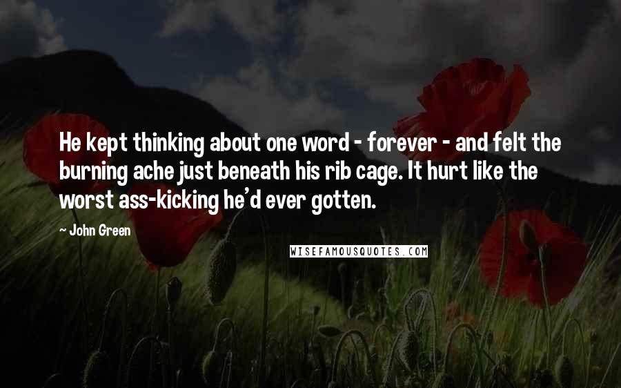 John Green Quotes: He kept thinking about one word - forever - and felt the burning ache just beneath his rib cage. It hurt like the worst ass-kicking he'd ever gotten.