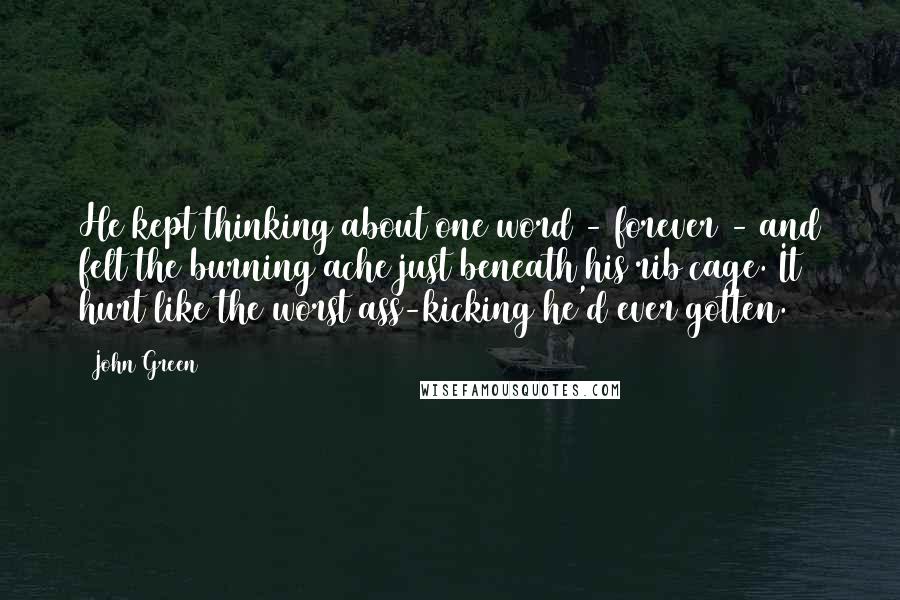 John Green Quotes: He kept thinking about one word - forever - and felt the burning ache just beneath his rib cage. It hurt like the worst ass-kicking he'd ever gotten.