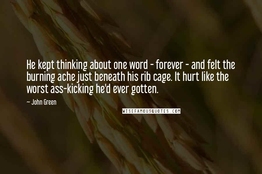 John Green Quotes: He kept thinking about one word - forever - and felt the burning ache just beneath his rib cage. It hurt like the worst ass-kicking he'd ever gotten.