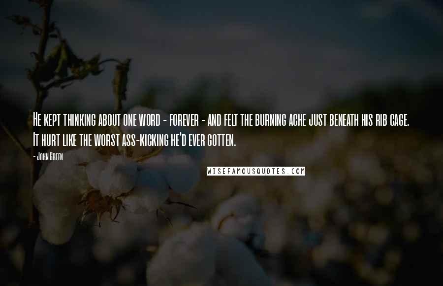 John Green Quotes: He kept thinking about one word - forever - and felt the burning ache just beneath his rib cage. It hurt like the worst ass-kicking he'd ever gotten.