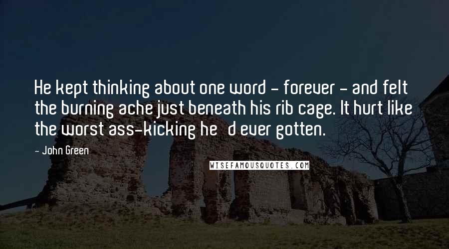 John Green Quotes: He kept thinking about one word - forever - and felt the burning ache just beneath his rib cage. It hurt like the worst ass-kicking he'd ever gotten.