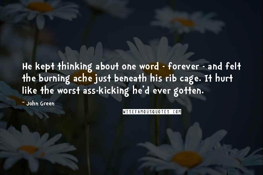 John Green Quotes: He kept thinking about one word - forever - and felt the burning ache just beneath his rib cage. It hurt like the worst ass-kicking he'd ever gotten.